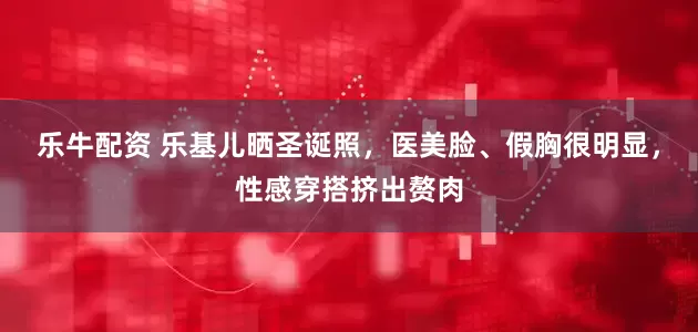 乐牛配资 乐基儿晒圣诞照，医美脸、假胸很明显，性感穿搭挤出赘肉