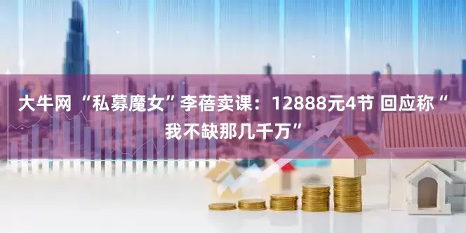 大牛网 “私募魔女”李蓓卖课：12888元4节 回应称“我不缺那几千万”