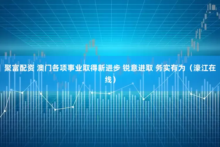 聚富配资 澳门各项事业取得新进步 锐意进取 务实有为（濠江在线）