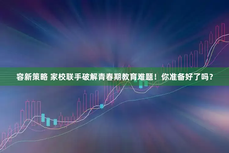 容新策略 家校联手破解青春期教育难题！你准备好了吗？