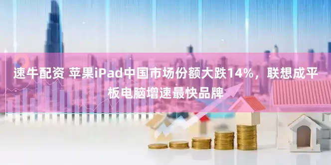 速牛配资 苹果iPad中国市场份额大跌14%，联想成平板电脑增速最快品牌