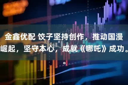 金鑫优配 饺子坚持创作，推动国漫崛起，坚守本心，成就《哪吒》成功。