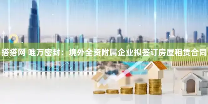 搭搭网 唯万密封：境外全资附属企业拟签订房屋租赁合同