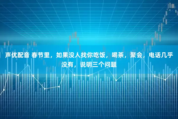 声优配音 春节里，如果没人找你吃饭，喝茶，聚会，电话几乎没有，说明三个问题