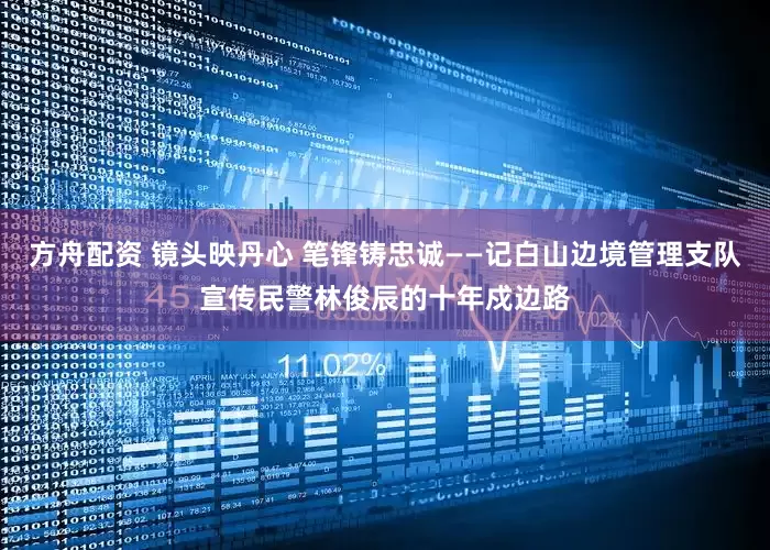 方舟配资 镜头映丹心 笔锋铸忠诚——记白山边境管理支队宣传民警林俊辰的十年戍边路