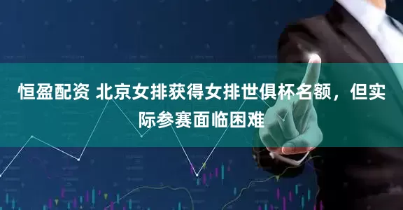 恒盈配资 北京女排获得女排世俱杯名额，但实际参赛面临困难