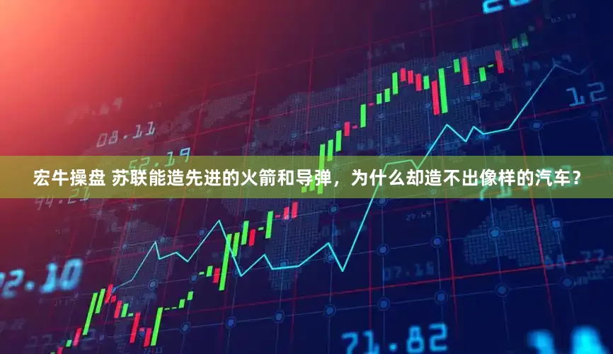 宏牛操盘 苏联能造先进的火箭和导弹，为什么却造不出像样的汽车？