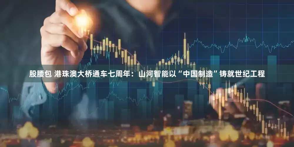 股腰包 港珠澳大桥通车七周年：山河智能以“中国制造”铸就世纪工程