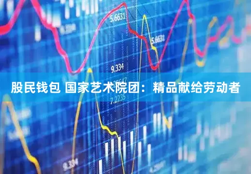 股民钱包 国家艺术院团：精品献给劳动者