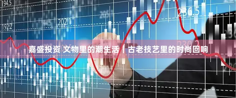 嘉盛投资 文物里的潮生活｜古老技艺里的时尚回响